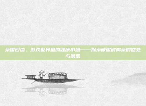 茶香四溢，游戏世界里的健康小憩——探索咳嗽时喝茶的益处与禁忌