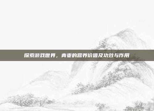 探索游戏世界，青枣的营养价值及功效与作用