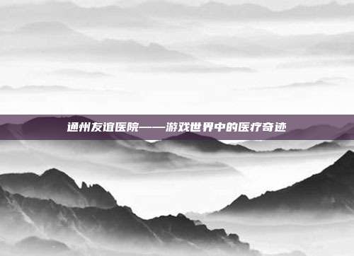通州友谊医院——游戏世界中的医疗奇迹