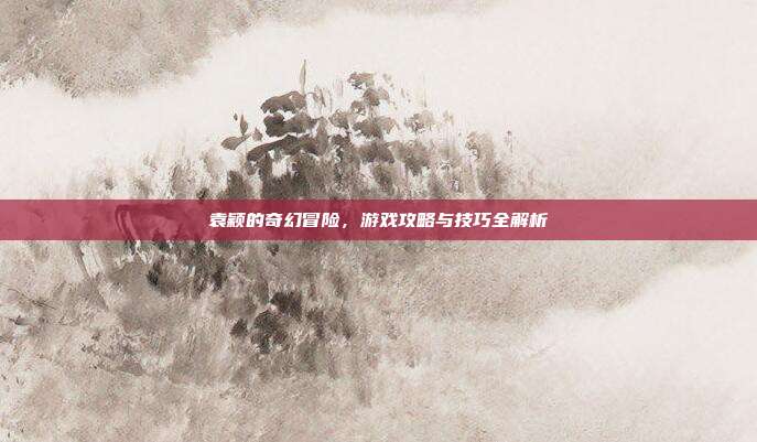 袁颖的奇幻冒险，游戏攻略与技巧全解析