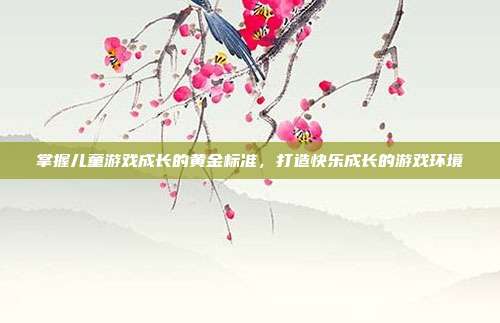 掌握儿童游戏成长的黄金标准，打造快乐成长的游戏环境