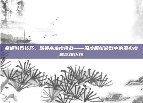 掌握游戏技巧，解锁高难度挑战——深度解析游戏中的多少度算高度近视