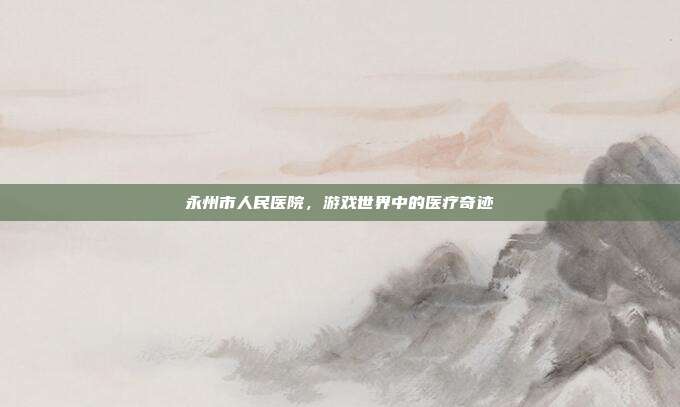 永州市人民医院，游戏世界中的医疗奇迹