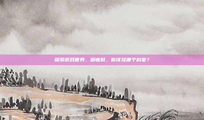 探索游戏世界,脚疼时,你该挂哪个科室?