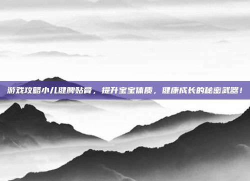 游戏攻略小儿健脾贴膏，提升宝宝体质，健康成长的秘密武器！