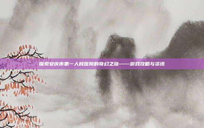 探索安庆市第一人民医院的奇幻之旅——游戏攻略与资讯