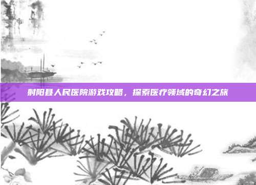 射阳县人民医院游戏攻略，探索医疗领域的奇幻之旅