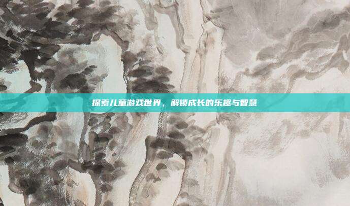探索儿童游戏世界,解锁成长的乐趣与智慧