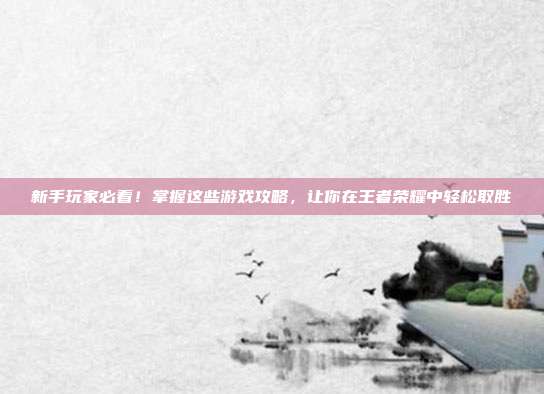 新手玩家必看！掌握这些游戏攻略，让你在王者荣耀中轻松取胜