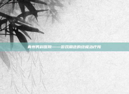 青州男科医院——游戏角色的终极治疗所