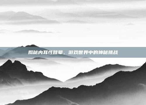 揭秘内耳性眩晕，游戏世界中的神秘挑战