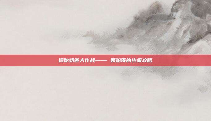 揭秘奶爸大作战—— 奶粉哥的终极攻略