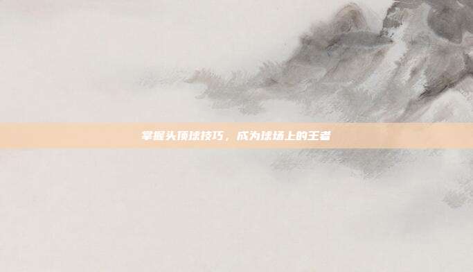 掌握头顶球技巧,成为球场上的王者