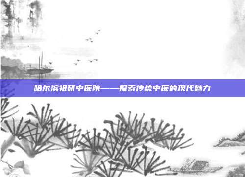 哈尔滨祖研中医院——探索传统中医的现代魅力