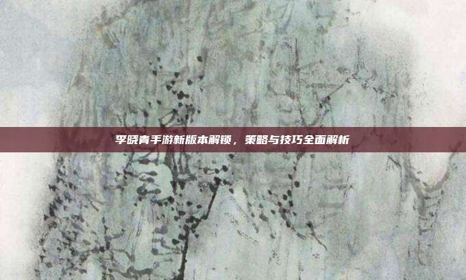 李晓青手游新版本解锁，策略与技巧全面解析