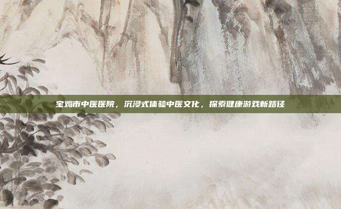 宝鸡市中医医院，沉浸式体验中医文化，探索健康游戏新路径