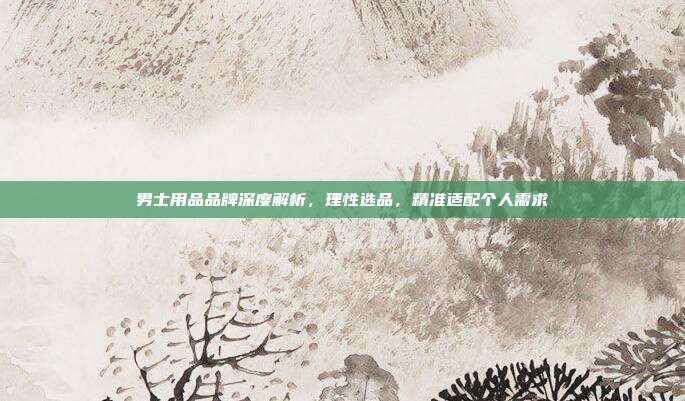 男士用品品牌深度解析，理性选品，精准适配个人需求