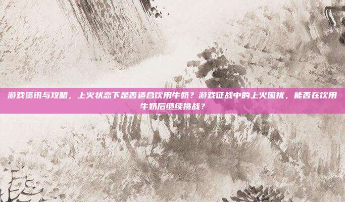 游戏资讯与攻略，上火状态下是否适合饮用牛奶？游戏征战中的上火困扰，能否在饮用牛奶后继续挑战？