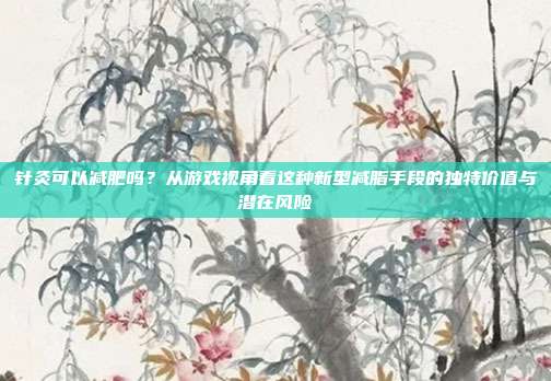 针灸可以减肥吗?从游戏视角看这种新型减脂手段的独特价值与潜在风险