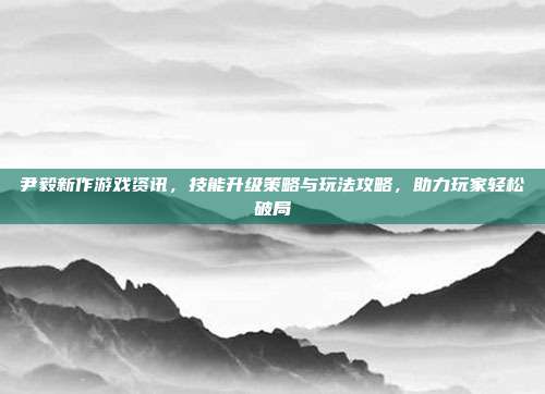 尹毅新作游戏资讯,技能升级策略与玩法攻略,助力玩家轻松破局