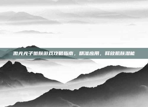 激光光子嫩肤游戏攻略指南,精准应用,释放肌肤潜能