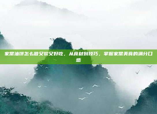家常油饼怎么做又软又好吃,从食材到技巧,掌握家常美食的满分口感