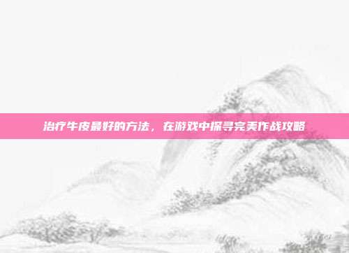 治疗牛皮最好的方法,在游戏中探寻完美作战攻略