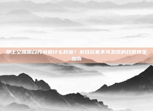 早上空腹喝白开水有什么好处？游戏玩家不可忽视的日常养生指南