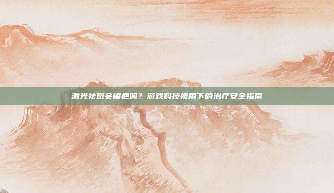激光祛斑会留疤吗？游戏科技视角下的治疗安全指南