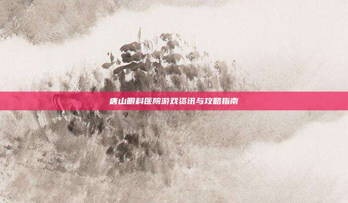 唐山眼科医院游戏资讯与攻略指南