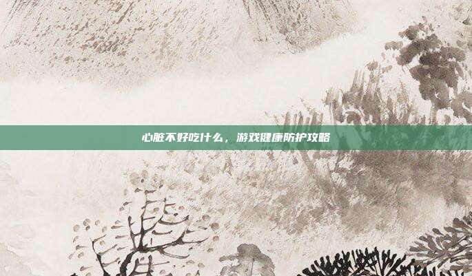 心脏不好吃什么，游戏健康防护攻略