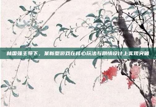 林国强主导下，某新型游戏在核心玩法与剧情设计上实现突破
