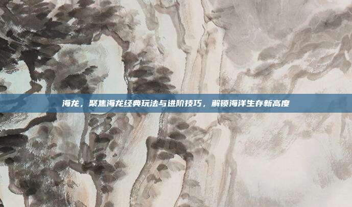 海龙，聚焦海龙经典玩法与进阶技巧，解锁海洋生存新高度