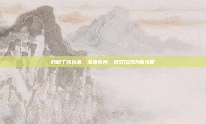 减肥午餐食谱，健康瘦身，高效控热的新攻略