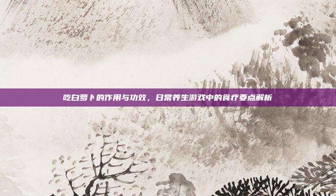 吃白萝卜的作用与功效，日常养生游戏中的食疗要点解析