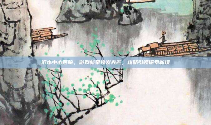 沂水中心医院,游戏新星焕发光芒,攻略引领探索新境