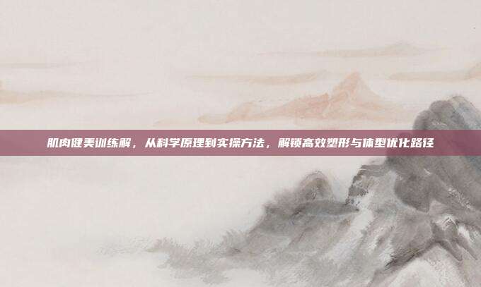 肌肉健美训练解，从科学原理到实操方法，解锁高效塑形与体型优化路径