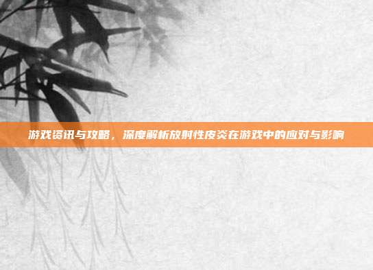 游戏资讯与攻略，深度解析放射性皮炎在游戏中的应对与影响