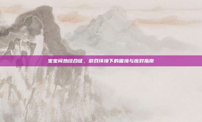 宝宝闷热综合征，游戏环境下的困境与应对指南