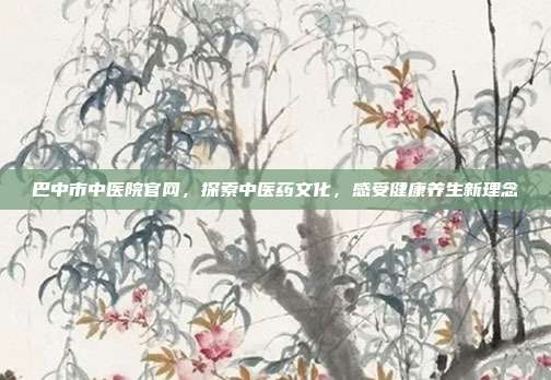 巴中市中医院官网，探索中医药文化，感受健康养生新理念