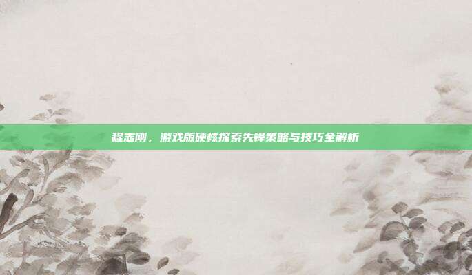 程志刚，游戏版硬核探索先锋策略与技巧全解析