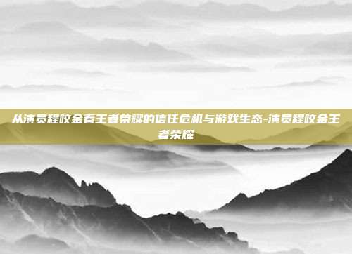 从演员程咬金看王者荣耀的信任危机与游戏生态-演员程咬金王者荣耀