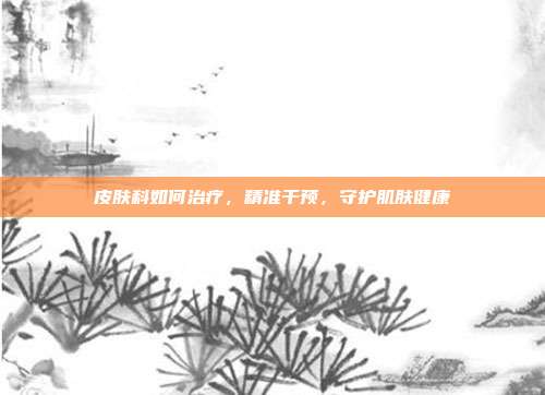 皮肤科如何治疗,精准干预,守护肌肤健康