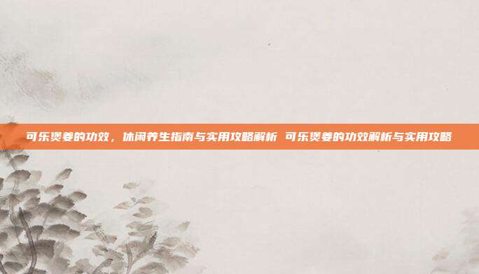 可乐煲姜的功效，休闲养生指南与实用攻略解析 可乐煲姜的功效解析与实用攻略