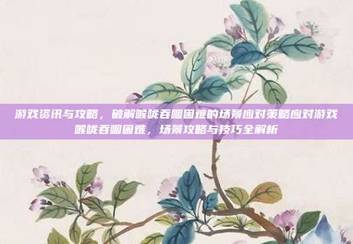 游戏资讯与攻略，破解喉咙吞咽困难的场景应对策略应对游戏喉咙吞咽困难，场景攻略与技巧全解析