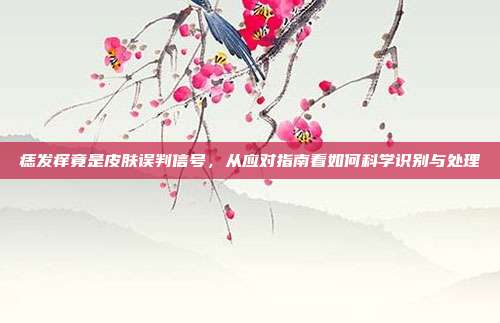 痣发痒竟是皮肤误判信号，从应对指南看如何科学识别与处理
