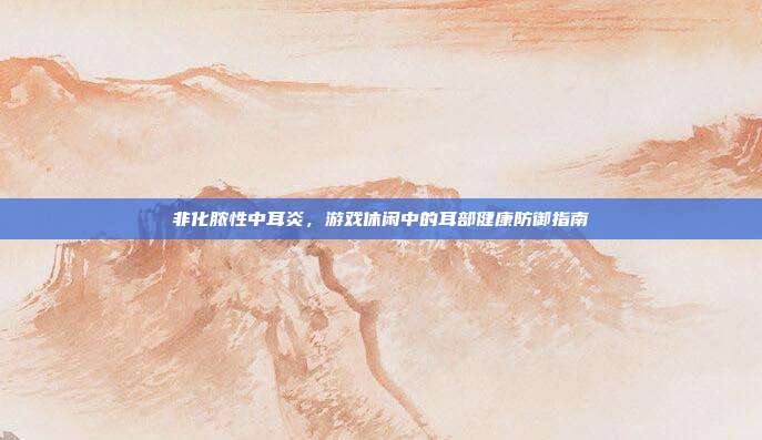 非化脓性中耳炎，游戏休闲中的耳部健康防御指南
