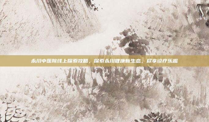 永川中医院线上探索攻略，探索永川健康新生态，尽享诊疗乐趣
