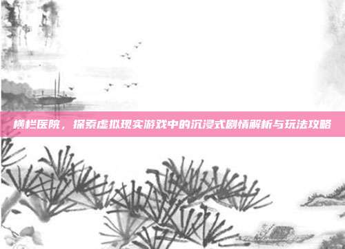 横栏医院，探索虚拟现实游戏中的沉浸式剧情解析与玩法攻略