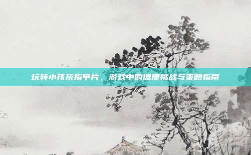 玩转小孩灰指甲片，游戏中的健康挑战与策略指南